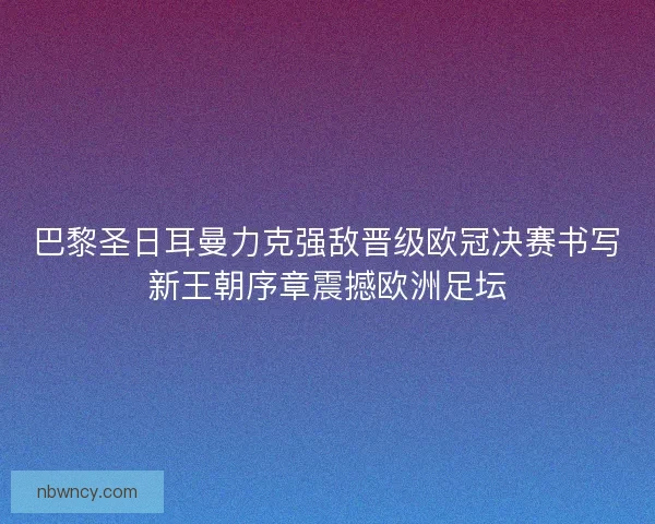 巴黎圣日耳曼力克强敌晋级欧冠决赛书写新王朝序章震撼欧洲足坛