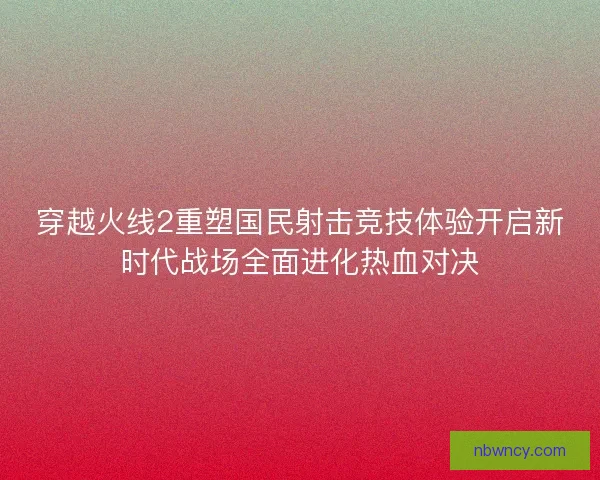 穿越火线2重塑国民射击竞技体验开启新时代战场全面进化热血对决