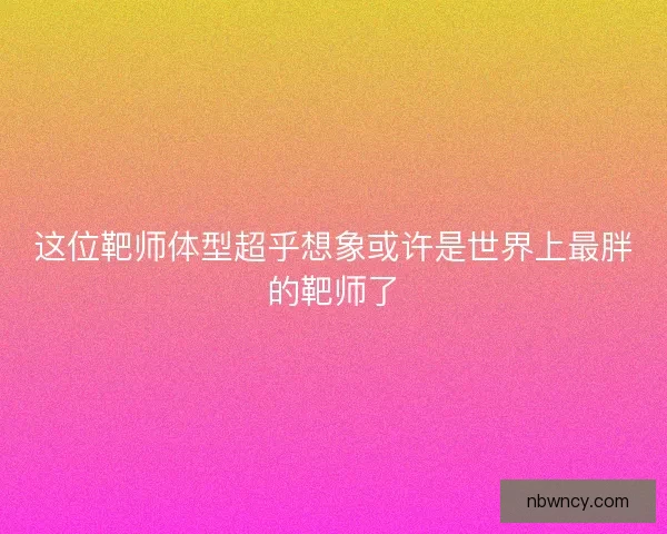 这位靶师体型超乎想象或许是世界上最胖的靶师了