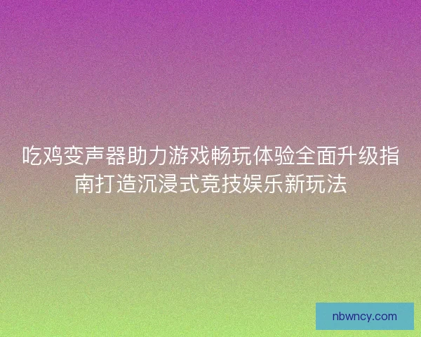 吃鸡变声器助力游戏畅玩体验全面升级指南打造沉浸式竞技娱乐新玩法