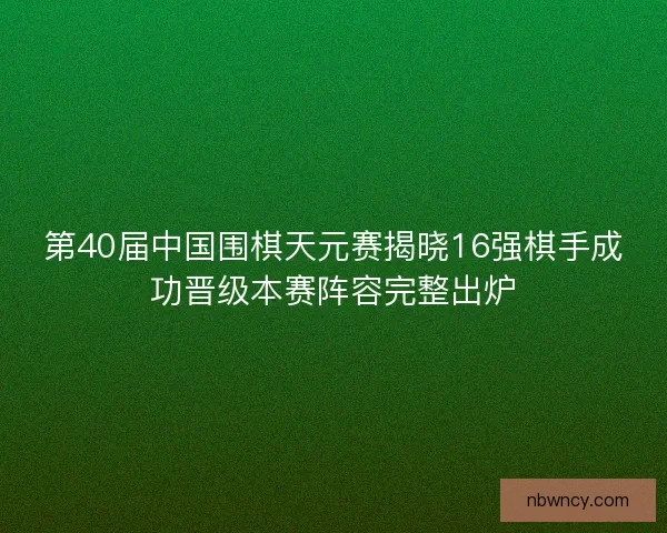 第40届中国围棋天元赛揭晓16强棋手成功晋级本赛阵容完整出炉